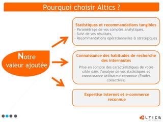 Pourquoi choisir Altics ?

                      Statistiques et recommandations tangibles
                      - Paramétrage de vos comptes analytiques,
                      - Suivi de vos résultats,
                      - Recommandations opérationnelles & stratégiques




   Notre               Connaissance des habitudes de recherche
                                   des internautes
valeur ajoutée          Prise en compte des caractéristiques de votre
                          cible dans l’analyse de vos statistiques et
                          connaissance utilisateur reconnue (Etudes
                                         collectives)



                           Expertise Internet et e-commerce
                                       reconnue
 