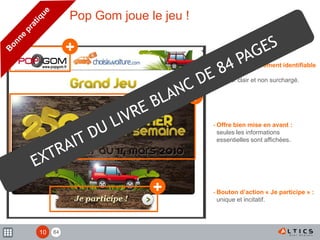 84
+
+
+
- Expéditeur clairement identifiable
:
header clair et non surchargé.
- Offre bien mise en avant :
seules les informations
essentielles sont affichées.
- Bouton d’action « Je participe » :
unique et incitatif.
Pop Gom joue le jeu !
10
 