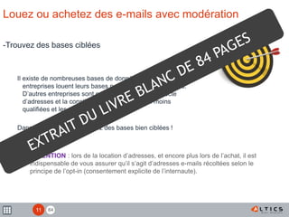 84
Louez ou achetez des e-mails avec modération
-Trouvez des bases ciblées
Il existe de nombreuses bases de données. Certaines
entreprises louent leurs bases pour des envois ponctuels.
D’autres entreprises sont spécialisées dans la collecte
d’adresses et la constitution de bases plus ou moins
qualifiées et les revendent.
Dans tous les cas, choisissiez des bases bien ciblées !
! ATTENTION : lors de la location d’adresses, et encore plus lors de l’achat, il est
indispensable de vous assurer qu’il s’agit d’adresses e-mails récoltées selon le
principe de l’opt-in (consentement explicite de l’internaute).
11
 