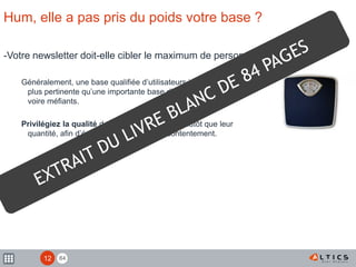 84
Hum, elle a pas pris du poids votre base ?
-Votre newsletter doit-elle cibler le maximum de personnes ?
Généralement, une base qualifiée d’utilisateurs intéressés est
plus pertinente qu’une importante base d’utilisateurs indifférents
voire méfiants.
Privilégiez la qualité de vos adresses e-mail plutôt que leur
quantité, afin d’éviter un fort taux de mécontentement.
12
 