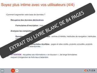 84
Soyez plus intime avec vos utilisateurs (4/4)
-Comment segmenter votre base de données ?
Récupérez des données déclaratives
Formulaires d’inscription : nom, sexe, âge, profession…
Analysez les comportements
Données comportementales déclarées : centres d’intérêts, habitudes de navigation, habitudes
d’achat…
Données comportementales récoltées : pages et sites visités, produits consultés, produits
achetés, paniers abandonnés…
ATTENTION : récupérez ces informations « en douceur » ; de longs formulaires
risquent d’engendrer de forts taux d’abandon.
!
13
 
