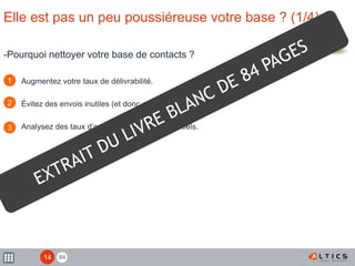 84
Elle est pas un peu poussiéreuse votre base ? (1/4)
-Pourquoi nettoyer votre base de contacts ?
Augmentez votre taux de délivrabilité.
Évitez des envois inutiles (et donc coûteux en ressources).
Analysez des taux d’ouverture et de clic plus réels.
1
2
3
14
 
