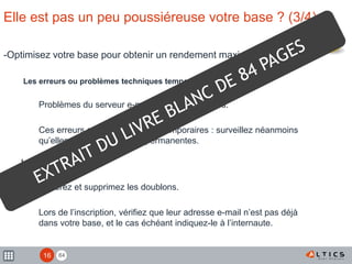 84
Elle est pas un peu poussiéreuse votre base ? (3/4)
-Optimisez votre base pour obtenir un rendement maximal
Les erreurs ou problèmes techniques temporaires
Problèmes du serveur e-mail ou boîtes saturées.
Ces erreurs sont généralement temporaires : surveillez néanmoins
qu’elles ne deviennent pas permanentes.
Les doublons
Repérez et supprimez les doublons.
Lors de l’inscription, vérifiez que leur adresse e-mail n’est pas déjà
dans votre base, et le cas échéant indiquez-le à l’internaute.
16
 
