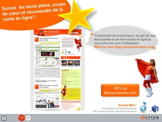 84
“
RDV sur
Missconversion.com
Passionnée de e-commerce, au gré de mes
découvertes et de mes achats en ligne je
vous livre mon avis d’utilisatrice !
RDV sur mon blog missconversion.com
“
”
Suivez Moi !
http://twitter.com/missconversion
http://www.facebook.com/missconversion
17
 