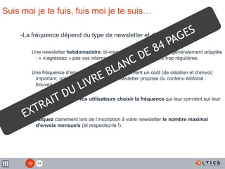 84
Suis moi je te fuis, fuis moi je te suis…
-La fréquence dépend du type de newsletter et de l’entreprise
Une newsletter hebdomadaire, bi-mensuelle ou mensuelle est généralement adaptée
: « n’agressez » pas vos internautes avec des newsletters trop régulières.
Une fréquence d’envoi élevée implique également un coût (de création et d’envoi)
important, notamment lorsque votre newsletter propose du contenu éditorial :
trouvez un juste équilibre.
Vous pouvez laisser vos utilisateurs choisir la fréquence qui leur convient sur leur
profil.
Indiquez clairement lors de l’inscription à votre newsletter le nombre maximal
d’envois mensuels (et respectez-le !).
19
 