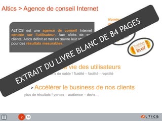 84
> Simplifier la vie des utilisateurs
moins de grains de sable ! fluidité – facilité - rapidité
> Accélérer le business de nos clients
plus de résultats ! ventes – audience – devis…
Altics > Agence de conseil Internet
ALTICS est une agence de conseil Internet
centrée sur l'utilisateur. Aux côtés de ses
clients, Altics définit et met en œuvre leur stratégie
pour des résultats mesurables.
Nomination et participation
aux concours :
2
 