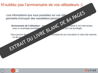 84
N’oubliez pas l’anniversaire de vos utilisateurs ;)
-Les informations que vous possédez sur vos utilisateurs peuvent vous
permettre d’envoyer des newsletters personnalisées
Anniversaire de l’utilisateur : envoyez un message personnalisé à vos internautes
avec un avantage promotionnel pour lui faire ressentir qu’il est privilégié.
Vous pouvez également tirer parti de l’anniversaire de son inscription à votre site internet,
ou de sa première commande.
22
 