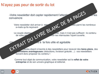 84
N’ayez pas peur de sortir du lot
-Votre newsletter doit capter rapidement l’attention des internautes et les
convaincre
Votre newsletter doit arriver à retenir l’attention des internautes parmi les nombreux
e-mails qu’ils reçoivent.
Le couple objet/expéditeur est ainsi primordial, mais il n’est pas suffisant : le contenu
de votre newsletter ne doit pas décevoir les internautes l’ayant ouverte.
-Une newsletter doit être à la fois utile et agréable
Les internautes disent s’inscrire à des newsletters pour recevoir des bons plans, des
promotions avantageuses (réductions, livraison gratuite…) : vos newsletters
doivent donc proposer du contenu !
Comme tout objet de communication, votre newsletter est le reflet de votre
entreprise et de son univers graphique et éditorial.
25
 