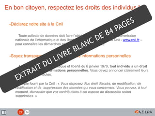 84
En bon citoyen, respectez les droits des individus !
-Déclarez votre site à la Cnil
Toute collecte de données doit faire l’objet d’une déclaration à la Commission
nationale de l’informatique et des libertés (consultez le site de la Cnil - www.cnil.fr –
pour connaître les démarches et les quelques exceptions).
-Soyez transparent sur la gestion des informations personnelles
Au regard de la loi informatique et liberté du 6 janvier 1978, tout individu a un droit
de regard sur ses informations personnelles. Vous devez annoncer clairement leurs
droits à vos internautes.
Exemple fourni par la Cnil : « Vous disposez d'un droit d'accès, de modification, de
rectification et de suppression des données qui vous concernent. Vous pouvez, à tout
moment, demander que vos contributions à cet espace de discussion soient
supprimées. »
27
 