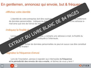 84
En gentlemen, annoncez qui envoie, but & fréquence
-Affichez votre identité
L’identité de votre entreprise doit être explicite car elle est responsable du traitement
de données personnelles : indiquez-la clairement lors de la collecte d’une adresse e-
mail ainsi que lors de l’envoi de chaque e-mail.
-Indiquez la finalité du traitement
Lorsque des données sont récoltées, y compris une adresse e-mail, la finalité du
traitement devra être clairement indiquée à l’internaute.
ATTENTION : un fichier de données personnelles ne peut en aucun cas être constitué
s’il n’a pas de finalité !
-Signalez la fréquence d’envoi
Lors de l’inscription, pensez à signaler aux internautes la fréquence
et la périodicité des envois de vos e-mails, et tâchez de vous y tenir !
!
28
 