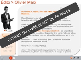 843
Édito > Olivier Marx
Si vous souhaitez
participer à nos
prochaines études
Votre contact :
Olivier Marx
04 72 76 94 00 -
win@altics.fr
PARIS | LYON
Paris, le 08 mars 2010
Peu coûteux, rapide, avec des effets immédiats sur le
Business.
Malgré les spams qui affluent dans nos boites aux lettres,
l’e-Mailing s’il est bien utilisé, reste d’une efficacité redoutable.
Après le succès de notre étude Eye Tracking sur une vingtaine
d’e-mailing de sites marchands leader, nous avons souhaité vous
apporter un éclairage complémentaire.
« Pour des campagnes e-Mailing qui décoiffent » est un guide de
bonnes pratiques concrètes. Ce premier livre blanc s’adresse à tous
ceux (e-marchands ou non) qui utilisent l’e-mailing pour vendre ou
informer.
Débutants ou initiés à l’e-mailing, je vous souhaite au nom de
l’équipe Altics une bonne lecture.
Olivier Marx, fondateur ALTICS
altics.fr > Téléchargez nos études payantes et nos livres blancs gratuits
twitter.com/Altics_Team > Suivez les aventures de l’équipe au quotidien
 