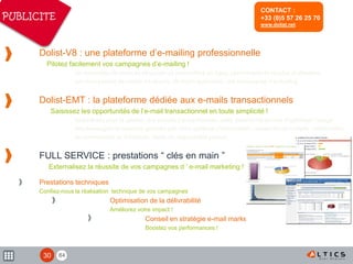 84
Dolist-V8 : une plateforme d’e-mailing professionnelle
Pilotez facilement vos campagnes d’e-mailing !
Un ensemble de services sécurisés et accessibles en ligne, performants et simples d'utilisation
qui vous permet de mettre en œuvre, de façon autonome, vos campagnes d’e-mailing.
Dolist-EMT : la plateforme dédiée aux e-mails transactionnels
Saisissez les opportunités de l’e-mail transactionnel en toute simplicité !
Spécialisée pour la gestion des e-mails transactionnels, cette plateforme permet d’optimiser l’usage
des messages de services générés par votre système d’information : ouverture de compte, confirmation
de commandes ou livraisons, alerte de disponibilité produit...
FULL SERVICE : prestations “ clés en main ”
Externalisez la réussite de vos campagnes d ’ e-mail marketing !
Prestations techniques
Confiez-nous la réalisation technique de vos campagnes
Optimisation de la délivrabilité
Améliorez votre impact !
Conseil en stratégie e-mail marketing
Boostez vos performances !
CONTACT :
+33 (0)5 57 26 25 70
www.dolist.net
PUBLICITE
30
 