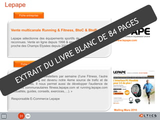 84
Lepape
Vente multicanale Running & Fitness, BtoC & BtoB.
Lepape sélectionne des équipements sportifs de qualité de marques
reconnues. Vente en ligne depuis 1998 & espace de vente de 400 m2
proche des Champs Elysées depuis 2006.
« Nous expédions 2 Newsletters par semaine (l’une Fitness, l’autre
Running). L'emailing est devenu notre 4eme source de trafic et de
chiffre d'affaires. Il nous permet aussi de développer l'audience de
nos sites communautaires fitness.lepape.com et running.lepape.com
(actualités, guides, conseils, exercices,…). »
Responsable E-Commerce Lepape
Fiche entreprise
Fiche mailing
www.lepape.com
Mailing Mars 2010
31
 