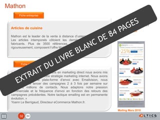 84
Mathon
Articles de cuisine
Mathon est le leader de la vente à distance d’ustensiles de cuisine.
Les articles intemporels côtoient les dernières innovations des
fabricants. Plus de 3500 références, testées et sélectionnées
rigoureusement, composent l’offre Mathon.
« Fort d’un historique de 20 ans en marketing direct nous avons mis
l’emailing au cœur de notre stratégie marketing internet. Nous avons
mis en place une plate-forme d’envoi avec Emailvision, nous
permettant de lancer des campagnes 2 à 3 fois par semaine sur
plusieurs millions de contacts. Nous adaptons notre pression
commerciale et la fréquence d’envoi en fonction des retours des
campagnes précédentes. Notre tactique emailing est en permanente
évolution. »
Yoann Le Berrigaud, Directeur eCommerce Mathon.fr.
Fiche entreprise
Fiche mailing
www.mathon.fr
Mailing Mars 2010
32
 