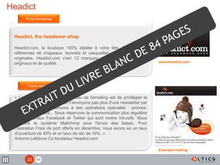 84
Headict
Headict, the headwear shop
Headict.com, la boutique 100% dédiée à votre tête. Plus de 300
références de chapeaux, bonnets et casquettes parmi 12 marques
originales. Headict.com c'est 12 marques concevant des produits
originaux et de qualité.
« La stratégie d'Headict au niveau de l'emailing est de privilégier la
qualité sur la quantité. Nous n'envoyons pas plus d'une newsletter par
mois et nous la réservons à des opérations spéciales : promos,
nouveaux produits... Nous réservons la communication plus régulière
sur les canaux Facebook et Twitter qui sont moins intrusifs. Nous
utilisons le système Mailchimp pour l'envoi des bases. Pour
l'opération Frais de port offerts en décembre, nous avons eu un taux
d'ouverture de 40% et un taux de clic de 10%. »
Antonin Lefebvre Co-fondateur Headict.com
Fiche entreprise
Fiche mailing
www.headict.com
Image mailing
Exemple mailing
33
 