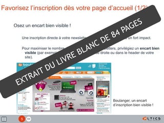 84
Favorisez l’inscription dès votre page d’accueil (1/2)
Osez un encart bien visible !
Une inscription directe à votre newsletter par les internautes aura un fort impact.
Pour maximiser le nombre d’inscriptions à vos newsletters, privilégiez un encart bien
visible (par exemple en haut de la colonne de droite ou dans le header de votre
site).
Boulanger, un encart
d’inscription bien visible !
5
 