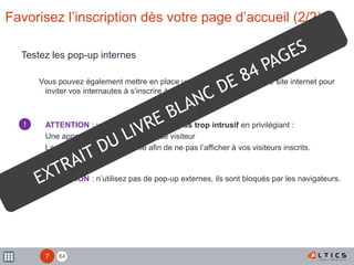 84
Favorisez l’inscription dès votre page d’accueil (2/2)
Testez les pop-up internes
Vous pouvez également mettre en place un pop-up interne à votre site internet pour
inviter vos internautes à s’inscrire à vos newsletters.
ATTENTION : veillez à ce qu’il ne soit pas trop intrusif en privilégiant :
Une apparition unique pour chaque visiteur
La mise en place d’un cookie afin de ne pas l’afficher à vos visiteurs inscrits.
ATTENTION : n’utilisez pas de pop-up externes, ils sont bloqués par les navigateurs.
!
!
7
 