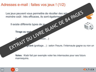 84
Adresses e-mail : faites vos jeux ! (1/2)
Les jeux peuvent vous permettre de récolter des adresses à
moindre coût : très efficaces, ils sont également réutilisables
Il existe différents types de jeux :
Tirage au sort
Concours (hasard, réflexion…)
Instant gagnant (grattage…) : selon l’heure, l’internaute gagne ou non un
lot.
Votes : Kiabi fait par exemple voter les internautes pour ses futurs
mannequins.
8
 