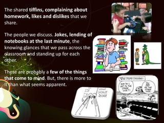 The shared tiffins, complaining about homework, likes and dislikes that we share. The people we discuss. Jokes, lending of notebooks at the last minute, the knowing glances that we pass across the classroom and standing up for each other.These are probably a few of the things that come to mind. But, there is more to it than what seems apparent. 