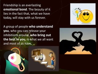 Friendship is an everlasting emotional bond. The beauty of it lies in the fact that, what we have today, will stay with us forever.A group of people who understand you, who you can release your inhibitions around, who bring out the best in you, is what we all want and most of us have.