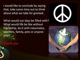 I would like to conclude by saying that, take some time out to think about what we take for granted. What would our days be filled with? What would life be like without friendship, be it with classmates, teachers, family, pets or anyone else? Thank you