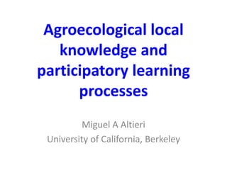 Agroecological local 
knowledge and 
participatory learning 
processes 
Miguel A Altieri 
University of California, Berkeley 
 
