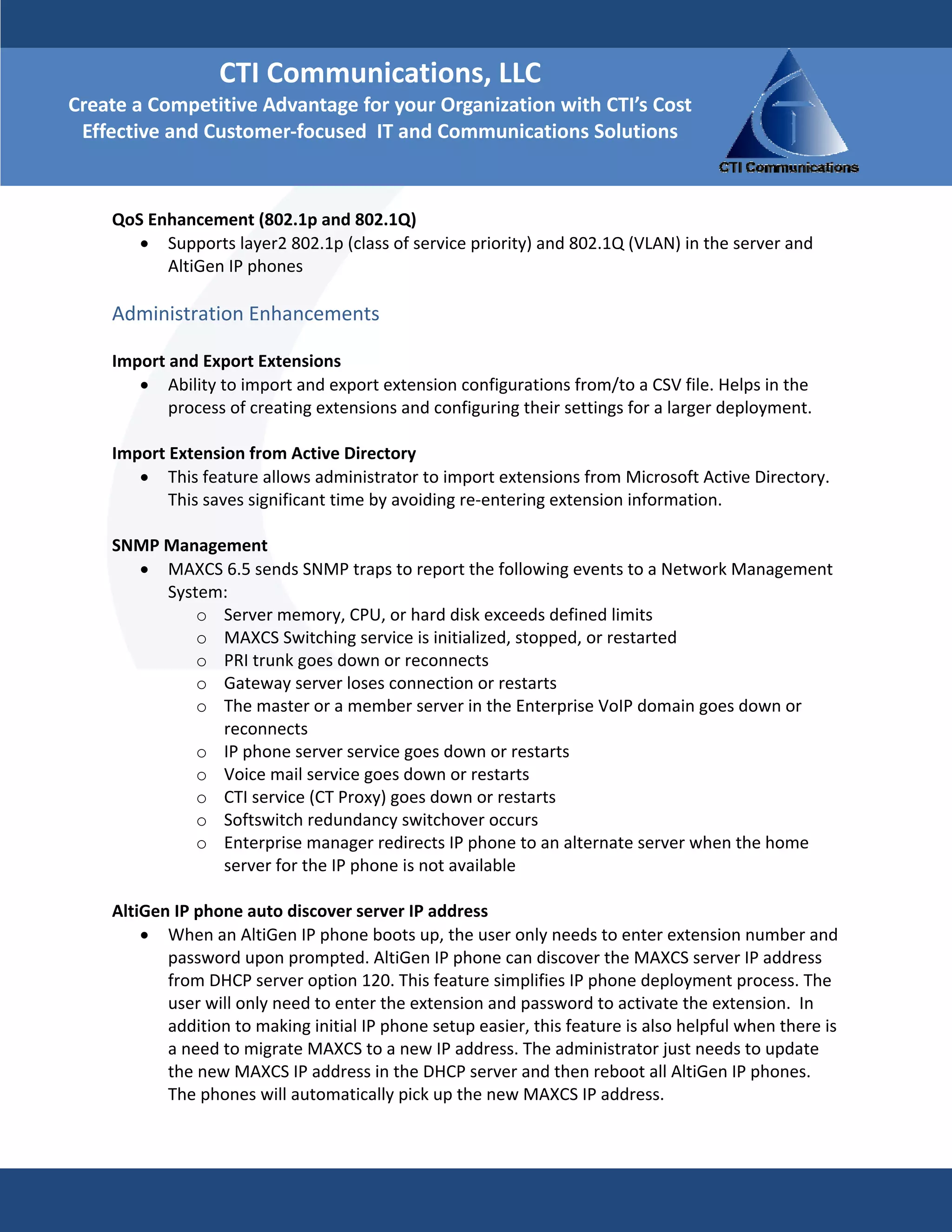 CTI Communications, LLC 
Create a Competitive Advantage for your Organization with CTI’s Cost 
 Effective and Customer‐focused  IT and Communications Solutions

     
    QoS Enhancement (802.1p and 802.1Q)  
       • Supports layer2 802.1p (class of service priority) and 802.1Q (VLAN) in the server and 
          AltiGen IP phones 
     
    Administration Enhancements  
     
    Import and Export Extensions  
        • Ability to import and export extension configurations from/to a CSV file. Helps in the 
           process of creating extensions and configuring their settings for a larger deployment. 
     
    Import Extension from Active Directory  
        • This feature allows administrator to import extensions from Microsoft Active Directory. 
           This saves significant time by avoiding re‐entering extension information. 
     
    SNMP Management              
        • MAXCS 6.5 sends SNMP traps to report the following events to a Network Management 
           System:  
               o Server memory, CPU, or hard disk exceeds defined limits  
               o MAXCS Switching service is initialized, stopped, or restarted  
               o PRI trunk goes down or reconnects  
               o Gateway server loses connection or restarts  
               o The master or a member server in the Enterprise VoIP domain goes down or 
                   reconnects  
               o IP phone server service goes down or restarts  
               o Voice mail service goes down or restarts  
               o CTI service (CT Proxy) goes down or restarts  
               o Softswitch redundancy switchover occurs  
               o Enterprise manager redirects IP phone to an alternate server when the home 
                   server for the IP phone is not available  
     
    AltiGen IP phone auto discover server IP address  
        • When an AltiGen IP phone boots up, the user only needs to enter extension number and 
           password upon prompted. AltiGen IP phone can discover the MAXCS server IP address 
           from DHCP server option 120. This feature simplifies IP phone deployment process. The 
           user will only need to enter the extension and password to activate the extension.  In 
           addition to making initial IP phone setup easier, this feature is also helpful when there is 
           a need to migrate MAXCS to a new IP address. The administrator just needs to update 
           the new MAXCS IP address in the DHCP server and then reboot all AltiGen IP phones. 
           The phones will automatically pick up the new MAXCS IP address. 
     
     
 