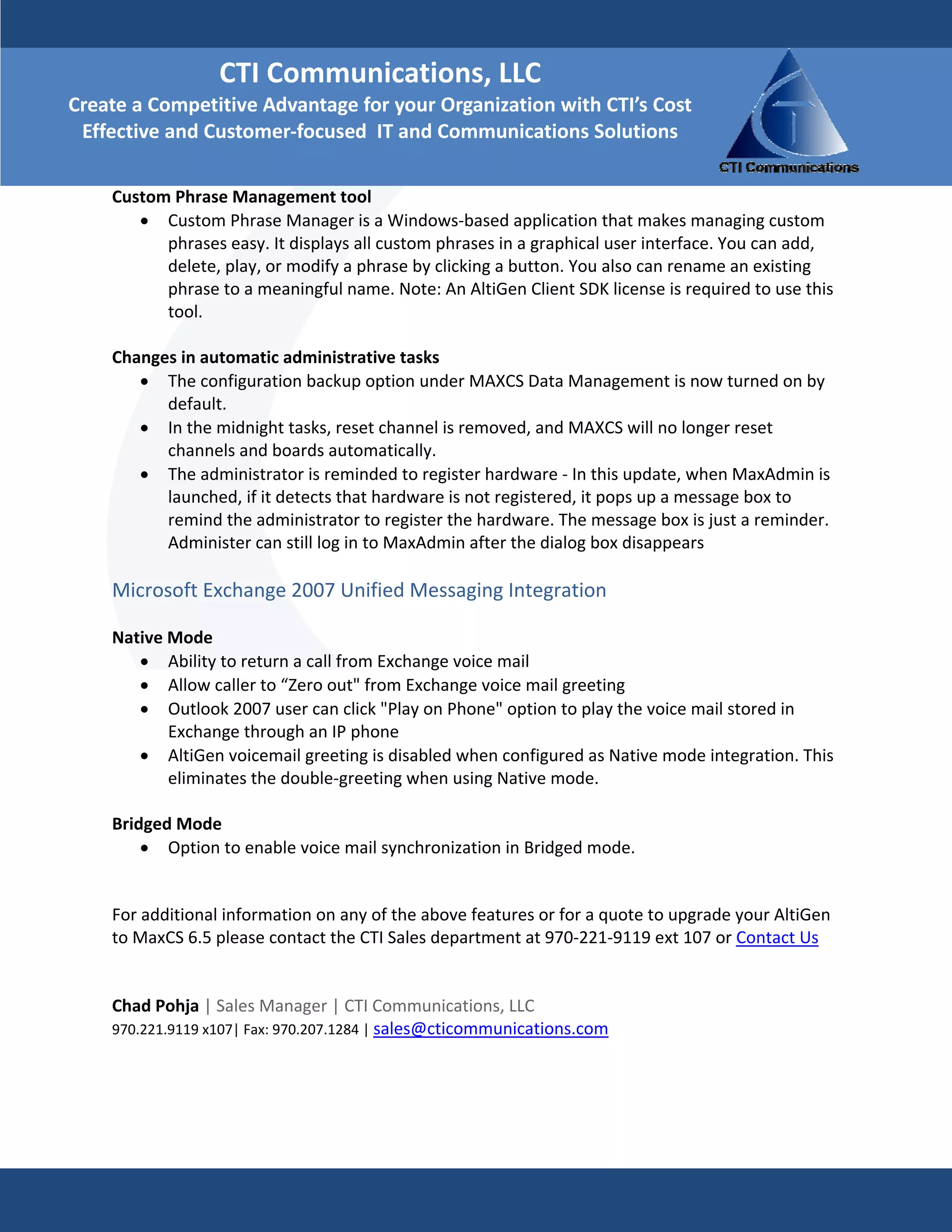 CTI Communications, LLC 
Create a Competitive Advantage for your Organization with CTI’s Cost 
 Effective and Customer‐focused  IT and Communications Solutions

    Custom Phrase Management tool  
       • Custom Phrase Manager is a Windows‐based application that makes managing custom 
          phrases easy. It displays all custom phrases in a graphical user interface. You can add, 
          delete, play, or modify a phrase by clicking a button. You also can rename an existing 
          phrase to a meaningful name. Note: An AltiGen Client SDK license is required to use this 
          tool. 
     
    Changes in automatic administrative tasks  
       • The configuration backup option under MAXCS Data Management is now turned on by 
          default.  
       • In the midnight tasks, reset channel is removed, and MAXCS will no longer reset 
          channels and boards automatically.  
       • The administrator is reminded to register hardware ‐ In this update, when MaxAdmin is 
          launched, if it detects that hardware is not registered, it pops up a message box to 
          remind the administrator to register the hardware. The message box is just a reminder. 
          Administer can still log in to MaxAdmin after the dialog box disappears  
     
    Microsoft Exchange 2007 Unified Messaging Integration  
     
    Native Mode  
        • Ability to return a call from Exchange voice mail  
        • Allow caller to “Zero out" from Exchange voice mail greeting  
        • Outlook 2007 user can click "Play on Phone" option to play the voice mail stored in 
           Exchange through an IP phone  
        • AltiGen voicemail greeting is disabled when configured as Native mode integration. This 
           eliminates the double‐greeting when using Native mode.  
     
    Bridged Mode  
        • Option to enable voice mail synchronization in Bridged mode. 
         

    For additional information on any of the above features or for a quote to upgrade your AltiGen 
    to MaxCS 6.5 please contact the CTI Sales department at 970‐221‐9119 ext 107 or Contact Us 
     
     
    Chad Pohja | Sales Manager | CTI Communications, LLC 
    970.221.9119 x107| Fax: 970.207.1284 | sales@cticommunications.com 
 