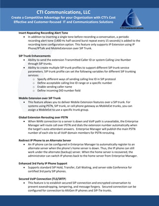 CTI Communications, LLC 
Create a Competitive Advantage for your Organization with CTI’s Cost 
 Effective and Customer‐focused  IT and Communications Solutions

    Insert Repeating Recording Alert Tone  
        • In addition to inserting a single tone before recording a conversation, a periodic 
            recording alert tone (1400 Hz half‐second burst repeat every 15 seconds) is added to the 
            recording tone configuration option. This feature only supports IP Extension using IP 
            Phone/IPTalk and MobileExtension over SIP Trunk. 
     
    SIP Trunk Enhancements  
        • Ability to send the extension Transmitted Caller ID or system Calling Line Number 
            through SIP trunks.  
        • Ability to create multiple SIP trunk profiles to support different SIP trunk service 
            parameters. SIP trunk profile can set the following variables for different SIP trunking 
            services:  
                o Specify different ways of sending calling line ID in SIP protocol 
                o Define acceptable calling line ID range or a specific number  
                o Enable sending caller name  
                o Define incoming DID number field  
         
    Mobile Extension over SIP Trunk  
        • This feature allows you to deliver Mobile Extension features over a SIP trunk. For 
            systems using PSTN, SIP trunk, or cell phone gateway as MobileExt trunks, you can 
            assign a MobileExt to use a specific trunk group. 
     
    Global Extension Rerouting over PSTN  
        • When WAN connection to a server is down and VoIP path is unavailable, the Enterprise 
            Manager will route call over PSTN and dials the extension number automatically when 
            the target’s auto‐attendant answers.  Enterprise Manager will publish the main PSTN 
            number of each site to all VoIP domain members for PSTN rerouting.  
     
    Redirect IP Phone to an Alternate Server  
        • An IP phone can be configured in Enterprise Manager to automatically register to an 
            alternate server when the phone’s home server is down. Thus, the IP phone can still 
            work under the alternate (backup) server. When the home server is recovered, the 
            administrator can switch IP phones back to the home server from Enterprise Manager. 
         
    Enhanced 3rd Party IP Phone Support  
        • Supports standard SIP Hold, Transfer, Call Waiting, and server‐side Conference for 
            certified 3rd party SIP phones. 
     
    Secured VoIP Connection (TLS/SRTP)  
        • This feature is to establish secured SIP connection and encrypted conversation to 
            prevent eavesdropping, tampering, and message forgery.  Secured connection can be 
            configured for connection to AltiGen IP phones and SIP‐Tie trunks. 
 