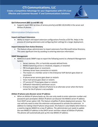 CTI Communications, LLC 
Create a Competitive Advantage for your Organization with CTI’s Cost 
 Effective and Customer‐focused  IT and Communications Solutions

     
    QoS Enhancement (802.1p and 802.1Q)  
       • Supports layer2 802.1p (class of service priority) and 802.1Q (VLAN) in the server and 
          AltiGen IP phones 
     
    Administration Enhancements  
     
    Import and Export Extensions  
        • Ability to import and export extension configurations from/to a CSV file. Helps in the 
           process of creating extensions and configuring their settings for a larger deployment. 
     
    Import Extension from Active Directory  
        • This feature allows administrator to import extensions from Microsoft Active Directory. 
           This saves significant time by avoiding re‐entering extension information. 
     
    SNMP Management              
        • MAXCS 6.5 sends SNMP traps to report the following events to a Network Management 
           System:  
               o Server memory, CPU, or hard disk exceeds defined limits  
               o MAXCS Switching service is initialized, stopped, or restarted  
               o PRI trunk goes down or reconnects  
               o Gateway server loses connection or restarts  
               o The master or a member server in the Enterprise VoIP domain goes down or 
                   reconnects  
               o IP phone server service goes down or restarts  
               o Voice mail service goes down or restarts  
               o CTI service (CT Proxy) goes down or restarts  
               o Softswitch redundancy switchover occurs  
               o Enterprise manager redirects IP phone to an alternate server when the home 
                   server for the IP phone is not available  
     
    AltiGen IP phone auto discover server IP address  
        • When an AltiGen IP phone boots up, the user only needs to enter extension number and 
           password upon prompted. AltiGen IP phone can discover the MAXCS server IP address 
           from DHCP server option 120. This feature simplifies IP phone deployment process. The 
           user will only need to enter the extension and password to activate the extension.  In 
           addition to making initial IP phone setup easier, this feature is also helpful when there is 
           a need to migrate MAXCS to a new IP address. The administrator just needs to update 
           the new MAXCS IP address in the DHCP server and then reboot all AltiGen IP phones. 
           The phones will automatically pick up the new MAXCS IP address. 
     
     
 