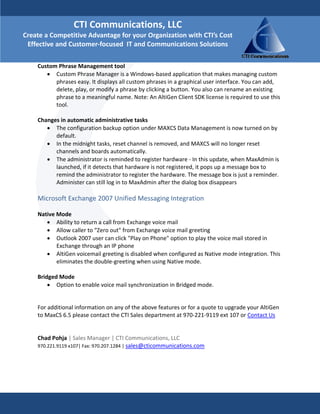 CTI Communications, LLC 
Create a Competitive Advantage for your Organization with CTI’s Cost 
 Effective and Customer‐focused  IT and Communications Solutions

    Custom Phrase Management tool  
       • Custom Phrase Manager is a Windows‐based application that makes managing custom 
          phrases easy. It displays all custom phrases in a graphical user interface. You can add, 
          delete, play, or modify a phrase by clicking a button. You also can rename an existing 
          phrase to a meaningful name. Note: An AltiGen Client SDK license is required to use this 
          tool. 
     
    Changes in automatic administrative tasks  
       • The configuration backup option under MAXCS Data Management is now turned on by 
          default.  
       • In the midnight tasks, reset channel is removed, and MAXCS will no longer reset 
          channels and boards automatically.  
       • The administrator is reminded to register hardware ‐ In this update, when MaxAdmin is 
          launched, if it detects that hardware is not registered, it pops up a message box to 
          remind the administrator to register the hardware. The message box is just a reminder. 
          Administer can still log in to MaxAdmin after the dialog box disappears  
     
    Microsoft Exchange 2007 Unified Messaging Integration  
     
    Native Mode  
        • Ability to return a call from Exchange voice mail  
        • Allow caller to “Zero out" from Exchange voice mail greeting  
        • Outlook 2007 user can click "Play on Phone" option to play the voice mail stored in 
           Exchange through an IP phone  
        • AltiGen voicemail greeting is disabled when configured as Native mode integration. This 
           eliminates the double‐greeting when using Native mode.  
     
    Bridged Mode  
        • Option to enable voice mail synchronization in Bridged mode. 
         

    For additional information on any of the above features or for a quote to upgrade your AltiGen 
    to MaxCS 6.5 please contact the CTI Sales department at 970‐221‐9119 ext 107 or Contact Us 
     
     
    Chad Pohja | Sales Manager | CTI Communications, LLC 
    970.221.9119 x107| Fax: 970.207.1284 | sales@cticommunications.com 
 