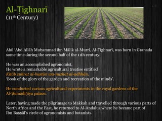 Al- ighnarīṬ
(11th
Century)
Abū ‘Abd Allāh Mu ammad ibn Mālik al-Murrī, Al- ighnarī, was born in Granadaḥ Ṭ
some time during the second half of the 11th century.
He was an accomplished agronomist,
He wrote a remarkable agricultural treatise entitled
Kitāb zuhrat al-bustān wa-nuzhat al-adhhān,
‘Book of the glory of the garden and recreation of the minds’.
He conducted various agricultural experiments in the royal gardens of the
Al- umādi īya palace.Ṣ ḥ
Later, having made the pilgrimage to Makkah and travelled through various parts of
North Africa and the East, he returned to Al-Andalus,where he became part of
Ibn Ba āl’s circle of agronomists and botanists.ṣṣ
 
