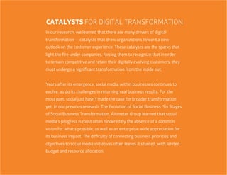 10
In our research, we learned that there are many drivers of digital
transformation — catalysts that draw organizations toward a new
outlook on the customer experience. These catalysts are the sparks that
light the fire under companies, forcing them to recognize that in order
to remain competitive and retain their digitally evolving customers, they
must undergo a significant transformation from the inside out.
Years after its emergence, social media within businesses continues to
evolve, as do its challenges in returning real business results. For the
most part, social just hasn’t made the case for broader transformation
yet. In our previous research, The Evolution of Social Business: Six Stages
of Social Business Transformation, Altimeter Group learned that social
media’s progress is most often hindered by the absence of a common
vision for what’s possible, as well as an enterprise-wide appreciation for
its business impact. The difficulty of connecting business priorities and
objectives to social media initiatives often leaves it stunted, with limited
budget and resource allocation.
CATALYSTS FOR DIGITAL TRANSFORMATION
 