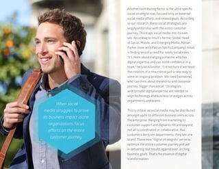 11
Another contributing factor is the ultra-specific
social strategist role, focused only on external
social media efforts and related goals. According
to our research, these social strategists are
largely unfamiliar with the entire customer
journey. This traps social media into its own
silo. According to Intuit’s former Global Head
of Social, Mobile, and Emerging Media, Adrian
Parker (now with Patron Spirits Company), Intuit
is finding less of a need for solely social roles.
“It’s more about merging someone who has
digital expertise and can instill confidence in a
team,” he told Altimeter. “I’m not sure if we need
the creation of a new role or just a new way to
solve an ongoing problem. We need [someone]
who can think about the end-to-end customer
journey, bigger than social.” Strategists
with broader digital expertise are needed to
align technology and business strategies across
departments and teams.
This is critical, as social media may be distributed
amongst up to 13 different business units across
the enterprise. Ranging from marketing to
customer support and digital to HR and beyond,
not all is coordinated or collaborative. But,
customers don’t see departments; they see one
brand. These new “digital strategists” serve to
optimize the entire customer journey and aid
in delivering real results against over-arching
business goals. That’s the essence of digital
transformation.
When social
media struggles to prove
its business impact alone,
organizations focus
efforts on the entire
customer journey.
 