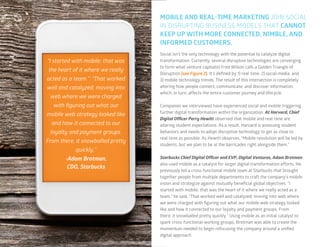 12
“I started with mobile; that was
the heart of it where we really
acted as a team.” “That worked
well and catalyzed, moving into
web where we were charged
with figuring out what our
mobile web strategy looked like
and how it connected to our
loyalty and payment groups.
From there, it snowballed pretty
quickly.”
-Adam Brotman,
CDO, Starbucks
MOBILE AND REAL-TIME MARKETING JOIN SOCIAL
IN DISRUPTING BUSINESS MODELS THAT CANNOT
KEEP UP WITH MORE CONNECTED, NIMBLE, AND
INFORMED CUSTOMERS.
Social isn’t the only technology with the potential to catalyze digital
transformation. Currently, several disruptive technologies are converging
to form what venture capitalist Fred Wilson calls a Golden Triangle of
Disruption (see Figure 2). It’s defined by 1) real-time, 2) social media, and
3) mobile technology trends. The result of this intersection is completely
altering how people connect, communicate, and discover information,
which, in turn, affects the entire customer journey and lifecycle.
Companies we interviewed have experienced social and mobile triggering
further digital transformation within the organization. At Harvard, Chief
Digital Officer Perry Hewitt observed that mobile and real-time are
altering student expectations. As a result, Harvard is assessing student
behaviors and needs to adopt disruptive technology to get as close to
real-time as possible. As Hewitt observes, “Mobile revolution will be led by
students, but we plan to be at the barricades right alongside them.”
Starbucks Chief Digital Officer and EVP, Digital Ventures, Adam Brotman,
also used mobile as a catalyst for larger digital transformation efforts. He
previously led a cross-functional mobile team at Starbucks that brought
together people from multiple departments to craft the company’s mobile
vision and strategize against mutually beneficial global objectives. “I
started with mobile; that was the heart of it where we really acted as a
team,” he said. “That worked well and catalyzed, moving into web where
we were charged with figuring out what our mobile web strategy looked
like and how it connected to our loyalty and payment groups. From
there, it snowballed pretty quickly.” Using mobile as an initial catalyst to
spark cross-functional working groups, Brotman was able to create the
momentum needed to begin refocusing the company around a unified
digital approach.
 
