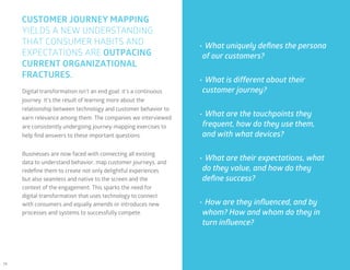 14
CUSTOMER JOURNEY MAPPING
YIELDS A NEW UNDERSTANDING
THAT CONSUMER HABITS AND
EXPECTATIONS ARE OUTPACING
CURRENT ORGANIZATIONAL
FRACTURES.
•	What uniquely defines the persona
of our customers?
•	What is different about their
customer journey?
•	What are the touchpoints they
frequent, how do they use them,
and with what devices?
•	What are their expectations, what
do they value, and how do they
define success?
•	How are they influenced, and by
whom? How and whom do they in
turn influence?
Digital transformation isn’t an end goal; it’s a continuous
journey. It’s the result of learning more about the
relationship between technology and customer behavior to
earn relevance among them. The companies we interviewed
are consistently undergoing journey-mapping exercises to
help find answers to these important questions.
Businesses are now faced with connecting all existing
data to understand behavior, map customer journeys, and
redefine them to create not only delightful experiences
but also seamless and native to the screen and the
context of the engagement. This sparks the need for
digital transformation that uses technology to connect
with consumers and equally amends or introduces new
processes and systems to successfully compete.
 