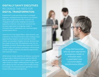 16
DIGITALLY SAVVY EXECUTIVES
RECOGNIZE THE NEED FOR
DIGITAL TRANSFORMATION.
Experienced C-suite executives invest in strategies,
programs, and departments that deliver true business
value. After recognizing that their customers are
changing through journey mapping and customer
experience initiatives, many senior executives take
top-down approaches to assigning a leader or
innovation team to spearhead cross-functional digital
transformation efforts.
Starbucks first Chief Digital Officer, Adam Brotman, was
ordained by CEO Howard Schultz to start building a more
digital business based on current and future trends.
Initially, vice president of digital ventures, Brotman now
has a team of more than 100 employees under him. At
the behest of Schultz, Brotman also works with CIO Curt
Garner to offer new products and build an infrastructure
to cater to digital customers and identify opportunities
with maximum impact.
While Schultz initially made the call, Brotman and Garner
put egos aside to demonstrate how well the CDO/CIO
alliance worked together. In 2011, Starbucks realized
major strides on mobile, mobile payment, loyalty, social,
and e-gifting. By 2012, the teams were already working
as one larger cross-functional team operating in unison
toward common goals and objectives.
Many chief executives
take top-down approaches
to assigning a leader or
innovation team
to spearhead cross-
functional digital
transformation efforts.
 