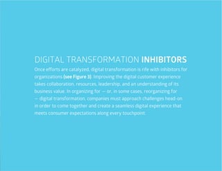 17
Once efforts are catalyzed, digital transformation is rife with inhibitors for
organizations (see Figure 3). Improving the digital customer experience
takes collaboration, resources, leadership, and an understanding of its
business value. In organizing for — or, in some cases, reorganizing for
— digital transformation, companies must approach challenges head-on
in order to come together and create a seamless digital experience that
meets consumer expectations along every touchpoint.
DIGITAL TRANSFORMATION INHIBITORS
 