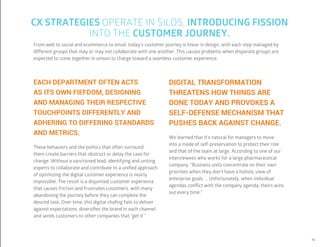 19
From web to social and ecommerce to email, today’s customer journey is linear in design, with each step managed by
different groups that may or may not collaborate with one another. This causes problems when disparate groups are
expected to come together in unison to charge toward a seamless customer experience.
DIGITAL TRANSFORMATION
THREATENS HOW THINGS ARE
DONE TODAY AND PROVOKES A
SELF-DEFENSE MECHANISM THAT
PUSHES BACK AGAINST CHANGE.
We learned that it’s natural for managers to move
into a mode of self-preservation to protect their role
and that of the team at large. According to one of our
interviewees who works for a large pharmaceutical
company, “Business units concentrate on their own
priorities when they don’t have a holistic view of
enterprise goals. … Unfortunately, when individual
agendas conflict with the company agenda, theirs wins
out every time.”
EACH DEPARTMENT OFTEN ACTS
AS ITS OWN FIEFDOM, DESIGNING
AND MANAGING THEIR RESPECTIVE
TOUCHPOINTS DIFFERENTLY AND
ADHERING TO DIFFERING STANDARDS
AND METRICS.
These behaviors and the politics that often surround
them create barriers that obstruct or delay the case for
change. Without a sanctioned lead, identifying and uniting
experts to collaborate and contribute to a unified approach
of optimizing the digital customer experience is nearly
impossible. The result is a disjointed customer experience
that causes friction and frustrates customers, with many
abandoning the journey before they can complete the
desired task. Over time, this digital chafing fails to deliver
against expectations, diversifies the brand in each channel,
and sends customers to other companies that “get it.”
CX STRATEGIES OPERATE IN SILOS, INTRODUCING FISSION
INTO THE CUSTOMER JOURNEY.
 
