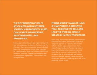 20
MOBILE DOESN’T ALWAYS HAVE
A CHAMPION OR A DEDICATED
TEAM TO DEFINE ITS ROLE AND
LEAD THE OVERALL MOBILE
STRATEGY IN EACH TOUCHPOINT.
In our study, we noticed that mobile is strewn across
multiple teams and not centralized to produce an
integrated approach or experience. The need to
rethink websites, apps, and ecommerce from a
mobile-first perspective is often lost in process or
lower in priority than other initiatives like social
media. But, as customers become mobile-first,
companies that do not engage and lead intuitive
journeys and enable seamless transactions on the
small screen will lose to competitors who cater to the
proverbial “second screen.”
THE DISTRIBUTION OF ROLES
ASSOCIATED WITH CUSTOMER
JOURNEY MANAGEMENT CAUSES
CHALLENGES IN OWNERSHIP,
RESPONSIBILITIES, AND
PROVING ROI.
Social, web, mobile, et al., are each experimenting with
new technologies and strategies in their own way. The
effects are often not communicated beyond individual
teams, nor are they united in their vision and goals
for experimentation. As a result, ROI becomes difficult
to identify. Moreover, the expertise required to lead
successful digital engagements is distributed across
the organization.
 