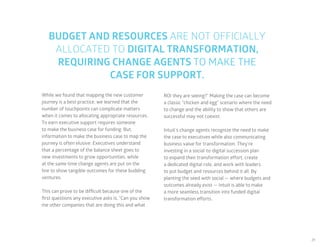21
BUDGET AND RESOURCES ARE NOT OFFICIALLY
ALLOCATED TO DIGITAL TRANSFORMATION,
REQUIRING CHANGE AGENTS TO MAKE THE
CASE FOR SUPPORT.
While we found that mapping the new customer
journey is a best practice, we learned that the
number of touchpoints can complicate matters
when it comes to allocating appropriate resources.
To earn executive support requires someone
to make the business case for funding. But,
information to make the business case to map the
journey is often elusive. Executives understand
that a percentage of the balance sheet goes to
new investments to grow opportunities, while
at the same time change agents are put on the
line to show tangible outcomes for these budding
ventures.
This can prove to be difficult because one of the
first questions any executive asks is, “Can you show
me other companies that are doing this and what
ROI they are seeing?” Making the case can become
a classic “chicken and egg” scenario where the need
to change and the ability to show that others are
successful may not coexist.
Intuit’s change agents recognize the need to make
the case to executives while also communicating
business value for transformation. They’re
investing in a social-to-digital succession plan
to expand their transformation effort, create
a dedicated digital role, and work with leaders
to put budget and resources behind it all. By
planting the seed with social — where budgets and
outcomes already exist — Intuit is able to make
a more seamless transition into funded digital
transformation efforts.
 