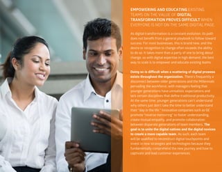 22
EMPOWERING AND EDUCATING EXISTING
TEAMS ON THE VALUE OF DIGITAL
TRANSFORMATION PROVES DIFFICULT WHEN
EVERYONE IS NOT ON THE SAME DIGITAL PAGE.
As digital transformation is a constant evolution, its path
does not benefit from a general playbook to follow toward
success. For most businesses, this is brand new, and the
desire or recognition to change often exceeds the ability
to do so. It takes more than a party of one to bring about
change, so with digital expertise in high demand, the best
way to scale is to empower and educate existing teams.
Doing so is difficult when a scattering of digital prowess
exists throughout the organization. There’s frequently a
disconnect between older generations and the Millennials
pervading the workforce, with managers feeling that
younger generations have unrealistic expectations and
lack certain disciplines that define traditional productivity.
At the same time, younger generations can’t understand
why others just don’t take the time to better understand
their “day in the life.” Innovative companies such as GE
promote “reverse mentoring” to foster understanding,
create mutual empathy, and promote collaboration
between disparate generations of team members. The
goal is to unite the digital natives and the digital novices
to create a more capable team. As such, each team
will be qualified to reconstruct digital touchpoints and
invest in new strategies and technologies because they
fundamentally comprehend the new journey and how to
captivate and lead customer experiences.
 