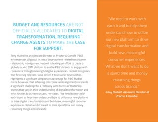 23
Tony Hudnell is an Associate Director at Procter & Gamble (P&G)
who oversees all global technical development related to consumer
relationship management. Hudnell is leading an effort to create a
globally scaled CRM platform to enable P&G’s brands to engage with
consumers through meaningful digital experiences. Hudnell recognizes
that fostering relevant, value-driven 1:1 consumer relationships
represents a significant competitive advantage for P&G. Hudnell
notes, however, that achieving enterprise-wide alignment represents
a significant challenge for a company with dozens of leadership
brands that vary in their understanding of digital transformation and
what it takes to achieve success. He states, “We need to work with
each brand to help them understand how to utilize our new platform
to drive digital transformation and build new, meaningful consumer
experiences. What we don’t want to do is spend time and money
relearning things across brands.”
“We need to work with
each brand to help them
understand how to utilize
our new platform to drive
digital transformation and
build new, meaningful
consumer experiences.
What we don’t want to do
is spend time and money
relearning things
across brands.”
-Tony Hudnell, Associate Director at
Procter & Gamble
BUDGET AND RESOURCES ARE NOT
OFFICIALLY ALLOCATED TO DIGITAL
TRANSFORMATION, REQUIRING
CHANGE AGENTS TO MAKE THE CASE
FOR SUPPORT.
 