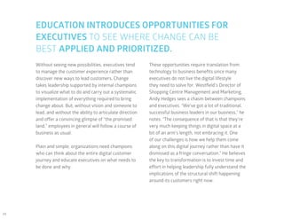 24
EDUCATION INTRODUCES OPPORTUNITIES FOR
EXECUTIVES TO SEE WHERE CHANGE CAN BE
BEST APPLIED AND PRIORITIZED.
These opportunities require translation from
technology to business benefits since many
executives do not live the digital lifestyle
they need to solve for. Westfield’s Director of
Shopping Centre Management and Marketing,
Andy Hedges sees a chasm between champions
and executives. “We’ve got a lot of traditional,
successful business leaders in our business,” he
notes. “The consequence of that is that they’re
very much keeping things in digital space at a
bit of an arm’s length, not embracing it. One
of our challenges is how we help them come
along on this digital journey rather than have it
dismissed as a fringe conversation.” He believes
the key to transformation is to invest time and
effort in helping leadership fully understand the
implications of the structural shift happening
around its customers right now.
Without seeing new possibilities, executives tend
to manage the customer experience rather than
discover new ways to lead customers. Change
takes leadership supported by internal champions
to visualize what to do and carry out a systematic
implementation of everything required to bring
change about. But, without vision and someone to
lead, and without the ability to articulate direction
and offer a convincing glimpse of “the promised
land,” employees in general will follow a course of
business as usual.
Plain and simple, organizations need champions
who can think about the entire digital customer
journey and educate executives on what needs to
be done and why.
 