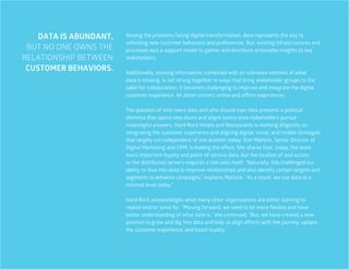 25
DATA IS ABUNDANT,
BUT NO ONE OWNS THE
RELATIONSHIP BETWEEN
CUSTOMER BEHAVIORS.
Among the problems facing digital transformation, data represents the key to
unlocking new customer behaviors and preferences. But, existing infrastructures and
processes lack a support model to gather and distribute actionable insights to key
stakeholders.
Additionally, existing information, combined with an unknown element of what
data is missing, is not strung together in ways that bring stakeholder groups to the
table for collaboration. It becomes challenging to improve and integrate the digital
customer experience, let alone connect online and offline experiences.
The question of who owns data and who should own data presents a political
dilemma that opens new doors and aligns teams once stakeholders pursue
meaningful answers. Hard Rock Hotels and Restaurants is working diligently on
integrating the customer experience and aligning digital, social, and mobile strategies
that largely run independent of one another today. Kim Matlock, Senior Director of
Digital Marketing and CRM, is leading the effort. She shares that, today, the team
owns important loyalty and point-of-service data, but the location of and access
to the distributed servers requires a role unto itself. “Naturally, this challenged our
ability to dive into data to improve relationships and also identify certain targets and
segments to enhance campaigns,” explains Matlock. “As a result, we use data at a
minimal level today.”
Hard Rock acknowledges what many other organizations are either starting to
realize and/or solve for. “Moving forward, we need to be more flexible and have
better understanding of what data is,” she continued. “But, we have created a new
position to grow and dig into data and help us align efforts with the journey, update
the customer experience, and boost loyalty.”
 