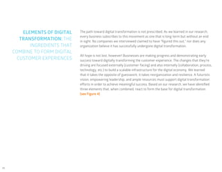 26
ELEMENTS OF DIGITAL
TRANSFORMATION: THE
INGREDIENTS THAT
COMBINE TO FORM DIGITAL
CUSTOMER EXPERIENCES
The path toward digital transformation is not prescribed. As we learned in our research,
every business subscribes to this movement as one that is long-term but without an end
in sight. No companies we interviewed claimed to have “figured this out,” nor does any
organization believe it has successfully undergone digital transformation.
All hope is not lost, however! Businesses are making progress and demonstrating early
success toward digitally transforming the customer experience. The changes that they’re
driving are focused externally (customer-facing) and also internally (collaboration, process,
technology, etc.) to build a scalable infrastructure for the digital economy. We learned
that it takes the opposite of guesswork; it takes reorganization and resilience. A futuristic
vision, empowering leadership, and ample resources must support digital transformation
efforts in order to achieve meaningful success. Based on our research, we have identified
three elements that, when combined, react to form the base for digital transformation
(see Figure 4).
 