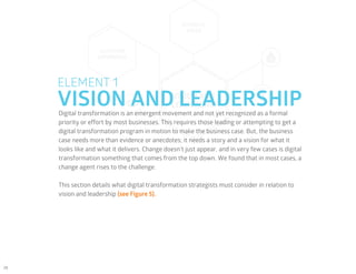 28
VISION AND LEADERSHIP
ELEMENT 1
Digital transformation is an emergent movement and not yet recognized as a formal
priority or effort by most businesses. This requires those leading or attempting to get a
digital transformation program in motion to make the business case. But, the business
case needs more than evidence or anecdotes; it needs a story and a vision for what it
looks like and what it delivers. Change doesn’t just appear, and in very few cases is digital
transformation something that comes from the top down. We found that in most cases, a
change agent rises to the challenge.
This section details what digital transformation strategists must consider in relation to
vision and leadership (see Figure 5).
 