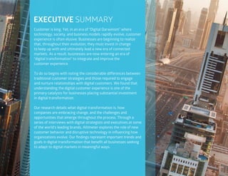 3
Customer is king. Yet, in an era of “Digital Darwinism” where
technology, society, and business models rapidly evolve, customer
experience is often elusive. Businesses are beginning to realize
that, throughout their evolution, they must invest in change
to keep up with and ultimately lead a new era of connected
markets. As a result, businesses are now entering an era of
“digital transformation” to integrate and improve the
customer experience.
To do so begins with noting the considerable differences between
traditional customer strategies and those required to engage
and nurture relationships with digital customers. We found that
understanding the digital customer experience is one of the
primary catalysts for businesses placing substantial investment
in digital transformation.
Our research details what digital transformation is, how
companies are embracing change, and the challenges and
opportunities that emerge throughout the process. Through a
series of interviews with digital strategists and executives at some
of the world’s leading brands, Altimeter explores the role of new
customer behavior and disruptive technology in influencing how
organizations evolve. Our findings represent important trends and
goals in digital transformation that benefit all businesses seeking
to adapt to digital markets in meaningful ways.
EXECUTIVE SUMMARY
 