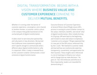 30
DIGITAL TRANSFORMATION BEGINS WITH A
VISION WHERE BUSINESS VALUE AND
CUSTOMER EXPERIENCE CONVENE TO
DELIVER MUTUAL BENEFITS.
Whether it’s running under the banner of
customer experience, convergence, omni-channel,
or another moniker, a customer-centric culture
is the compass that guides businesses on the
uncharted path of digital transformation.
It takes vision to earn executive sponsorship
and rally teams in new directions. We learned
that traditional vision statements typically
aren’t specific enough to communicate what’s
different about digital transformation or why
it’s important. Often, it takes a renewed focus
on the customer to better communicate a vision
centered on digital transformation.
Executive Director of Customer Experience
at General Motors David Mingle shares GM’s
process in revising its vision to better connect to
the values, intentions, benefits, and overall “why”
of digital transformation. After initially forming
its CX group, GM went back to the beginning
and revised its vision and values to emphasize,
“customer as its compass.” Mingle explained that
it’s now part of the GM culture, embraced fully
by the C-suite. “We listened to customer needs
and learned how we could provide expertise,
transparency, convenience, and appreciation for
their business. These insights were referenced
in a lot of meetings to influence our culture
and to change how we make decisions.” He
goes on: “Our CEO embraces and enforces it.
More importantly, leaders are rewarded for
demonstrating it.”
 