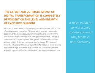 31
THE EXTENT AND ULTIMATE IMPACT OF
DIGITAL TRANSFORMATION IS COMPLETELY
DEPENDENT ON THE LEVEL AND BREADTH
OF EXECUTIVE SUPPORT.
In regard to his company undergoing digital transformation efforts, one
of our interviewees remarked, “At some point, someone has to make
decisions, and decisions about transformation have to come from the
top.” While it might seem logical or perhaps common sense, strategists
have admitted to investing in technology first to force transformation
without initially defining a common vision for change. This approach
limits the influence or lifespan of digital transformation. In order to bring
about real change, executives must support and continuously sell the
vision for digital transformation internally. Then, investments will follow.
It takes vision to
earn executive
sponsorship and
rally teams in
new directions.
 